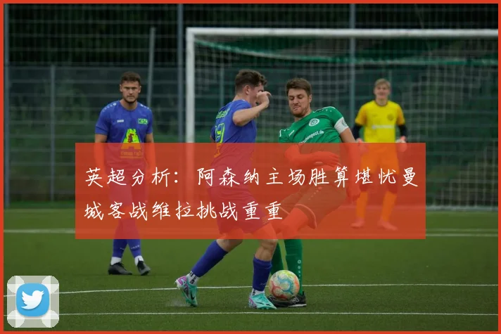 英超分析：阿森纳主场胜算堪忧曼城客战维拉挑战重重