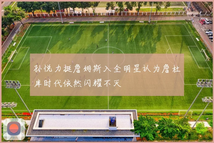 孙悦力挺詹姆斯入全明星认为詹杜库时代依然闪耀不灭
