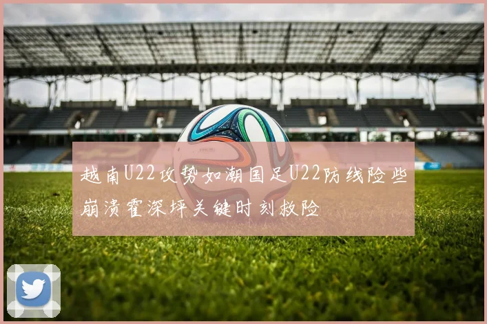 越南U22攻势如潮国足U22防线险些崩溃霍深坪关键时刻救险