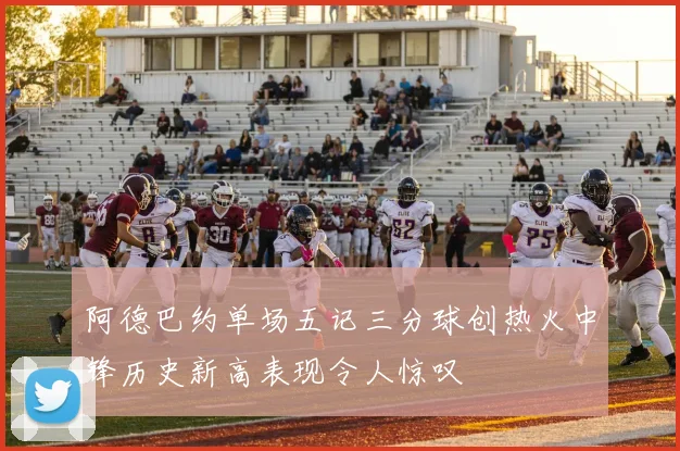 阿德巴约单场五记三分球创热火中锋历史新高表现令人惊叹