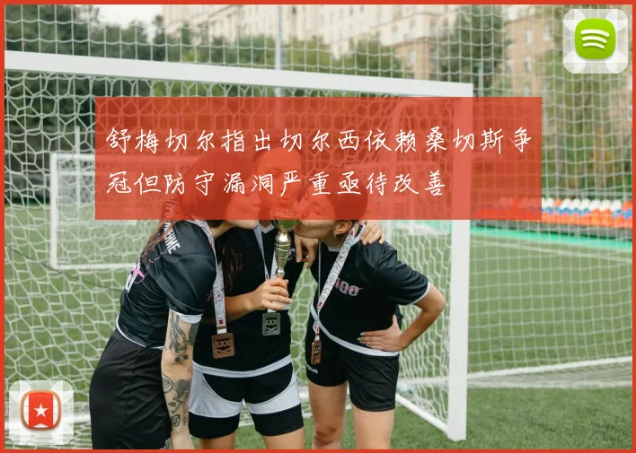 舒梅切尔指出切尔西依赖桑切斯争冠但防守漏洞严重亟待改善