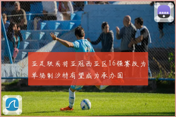 亚足联或将亚冠西亚区16强赛改为单场制沙特有望成为承办国