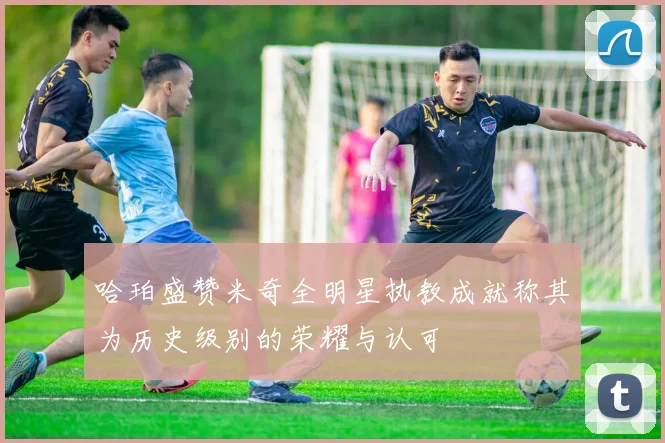 哈珀盛赞米奇全明星执教成就称其为历史级别的荣耀与认可