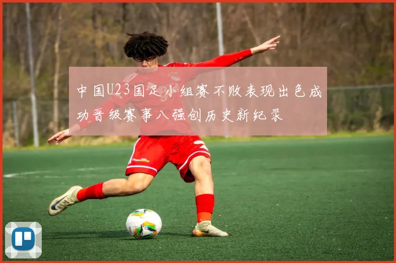 中国U23国足小组赛不败表现出色成功晋级赛事八强创历史新纪录