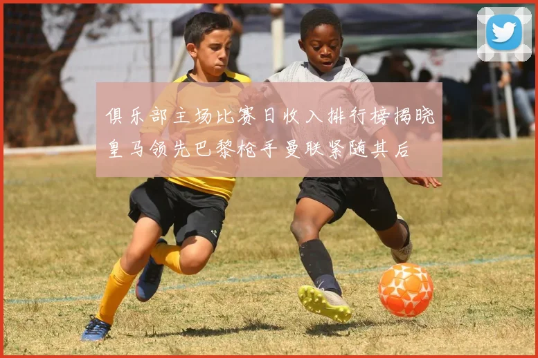 俱乐部主场比赛日收入排行榜揭晓皇马领先巴黎枪手曼联紧随其后