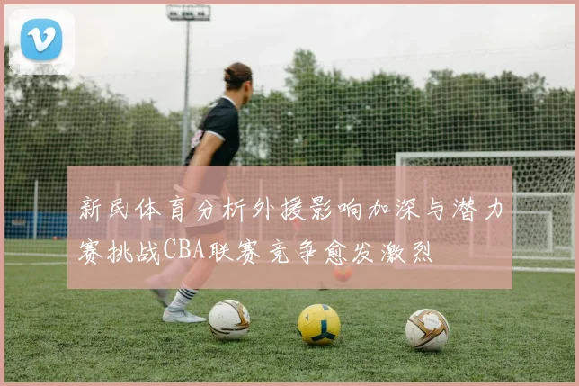 新民体育分析外援影响加深与潜力赛挑战CBA联赛竞争愈发激烈