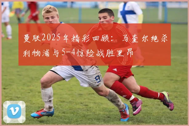 曼联2025年精彩回顾：马奎尔绝杀利物浦与5-4惊险战胜里昂