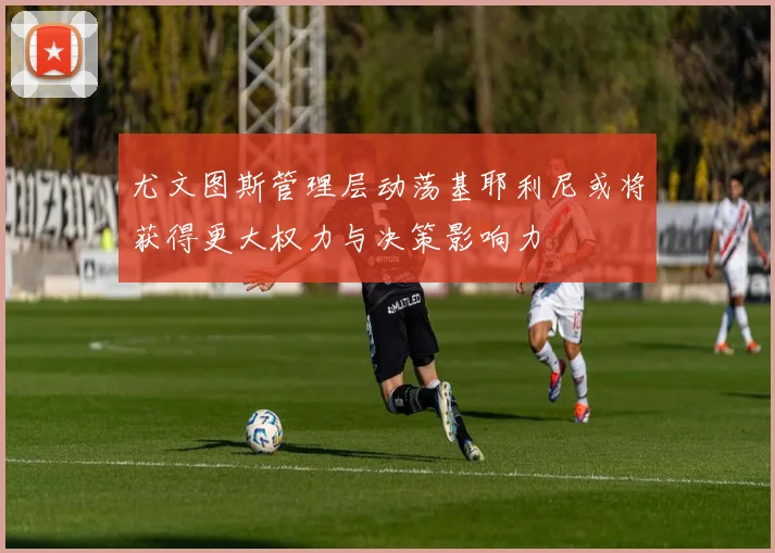 尤文图斯管理层动荡基耶利尼或将获得更大权力与决策影响力