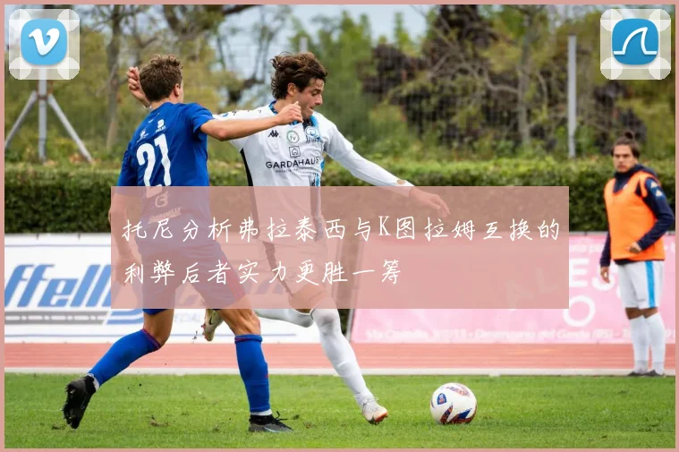 托尼分析弗拉泰西与K图拉姆互换的利弊后者实力更胜一筹