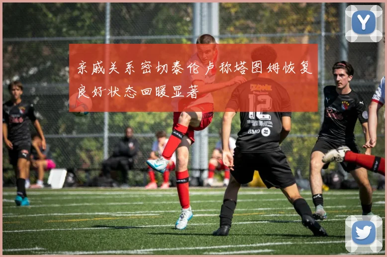 亲戚关系密切泰伦卢称塔图姆恢复良好状态回暖显著