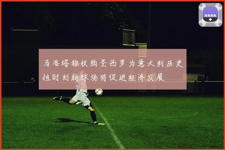 马洛塔称收购圣西罗为意大利历史性时刻新球场将促进经济发展