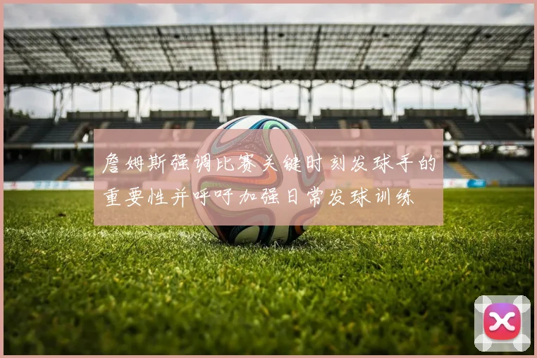 詹姆斯强调比赛关键时刻发球手的重要性并呼吁加强日常发球训练