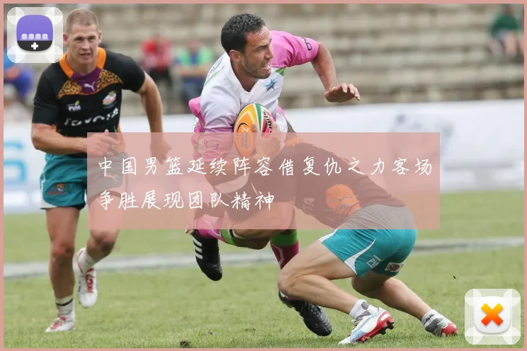 中国男篮延续阵容借复仇之力客场争胜展现团队精神