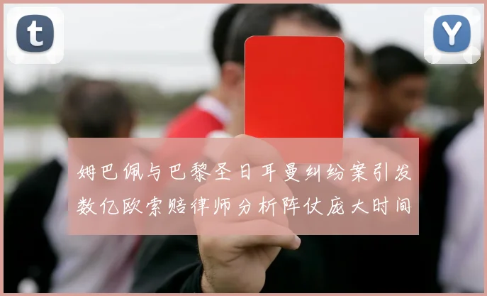 姆巴佩与巴黎圣日耳曼纠纷案引发数亿欧索赔律师分析阵仗庞大时间漫长
