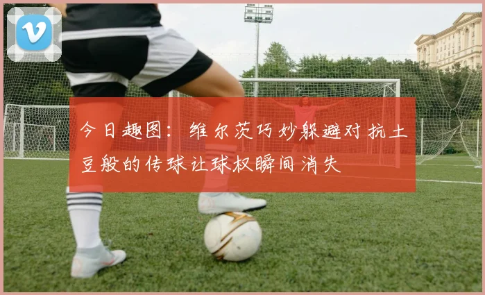 今日趣图：维尔茨巧妙躲避对抗土豆般的传球让球权瞬间消失