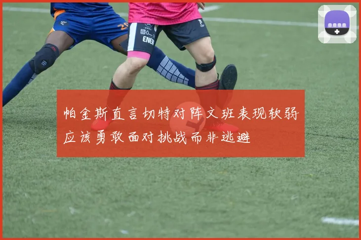 帕金斯直言切特对阵文班表现软弱应该勇敢面对挑战而非逃避