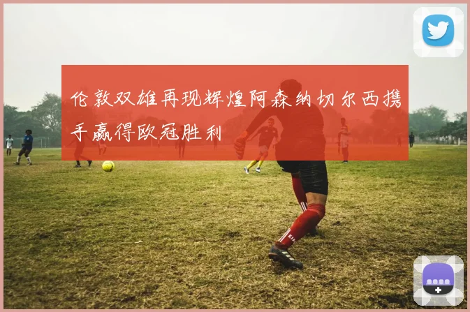 伦敦双雄再现辉煌阿森纳切尔西携手赢得欧冠胜利