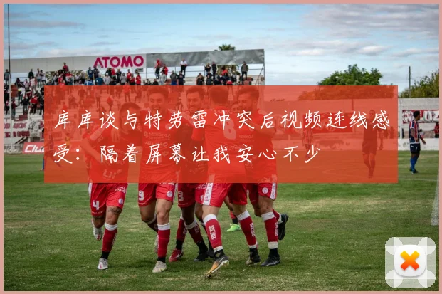 库库谈与特劳雷冲突后视频连线感受：隔着屏幕让我安心不少