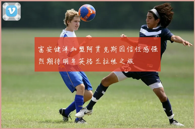 富安健洋加盟阿贾克斯因信任感强烈期待明年英格兰拉练之旅
