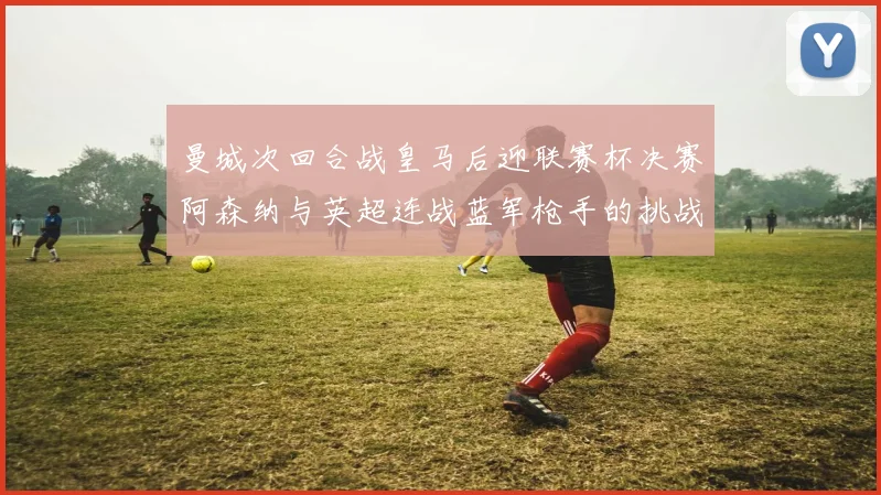 曼城次回合战皇马后迎联赛杯决赛阿森纳与英超连战蓝军枪手的挑战