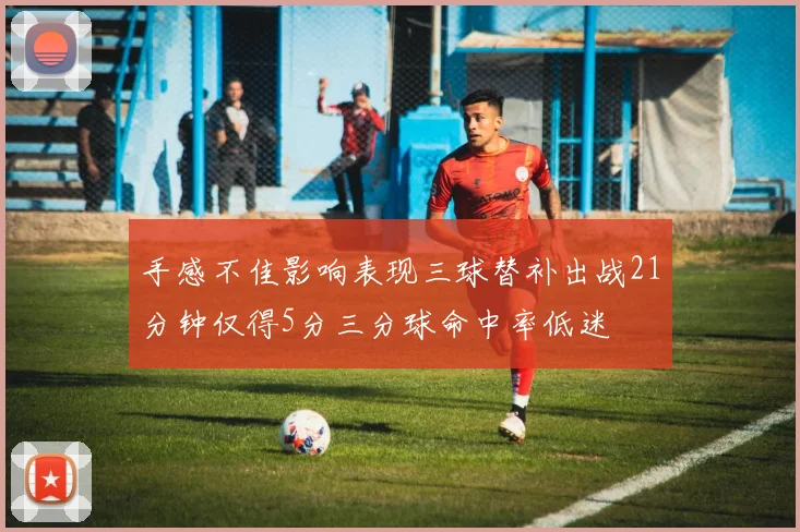 手感不佳影响表现三球替补出战21分钟仅得5分三分球命中率低迷