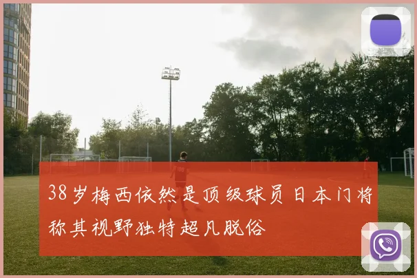 38岁梅西依然是顶级球员日本门将称其视野独特超凡脱俗