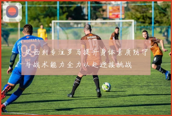 皮西利专注罗马提升身体素质防守与战术能力全力以赴迎接挑战