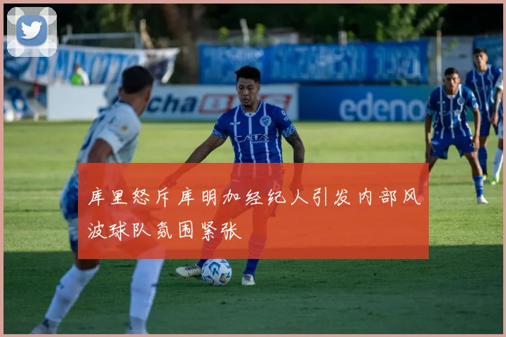 库里怒斥库明加经纪人引发内部风波球队氛围紧张
