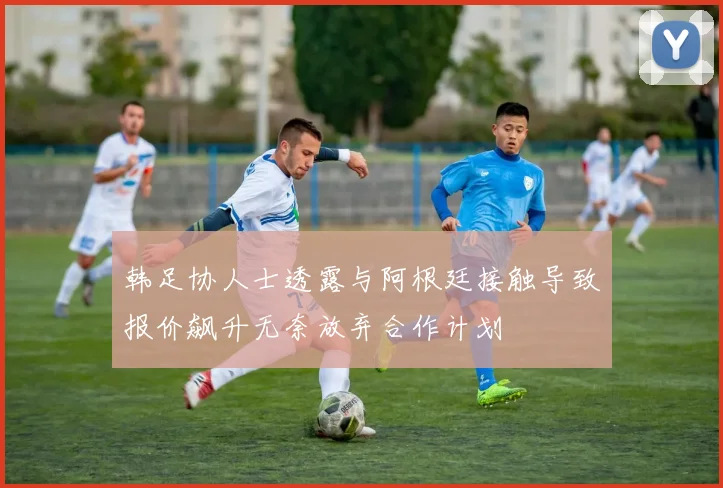 韩足协人士透露与阿根廷接触导致报价飙升无奈放弃合作计划