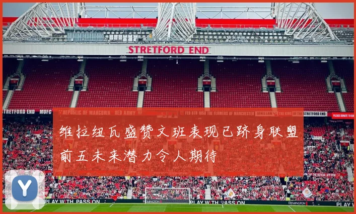 维拉纽瓦盛赞文班表现已跻身联盟前五未来潜力令人期待