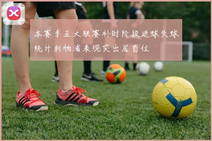 本赛季五大联赛补时阶段进球失球统计利物浦表现突出居首位