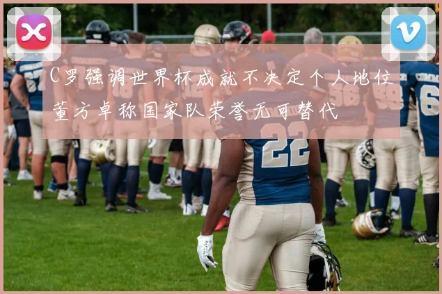 C罗强调世界杯成就不决定个人地位董方卓称国家队荣誉无可替代
