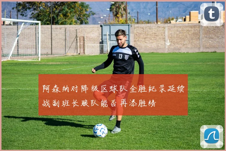 阿森纳对降级区球队全胜纪录延续战副班长狼队能否再添胜绩