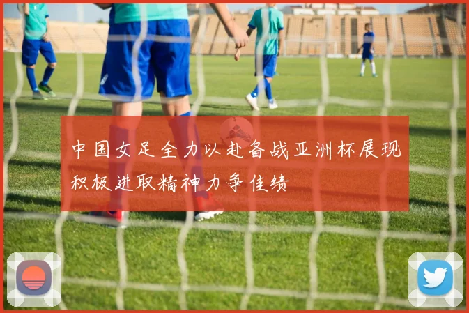 中国女足全力以赴备战亚洲杯展现积极进取精神力争佳绩