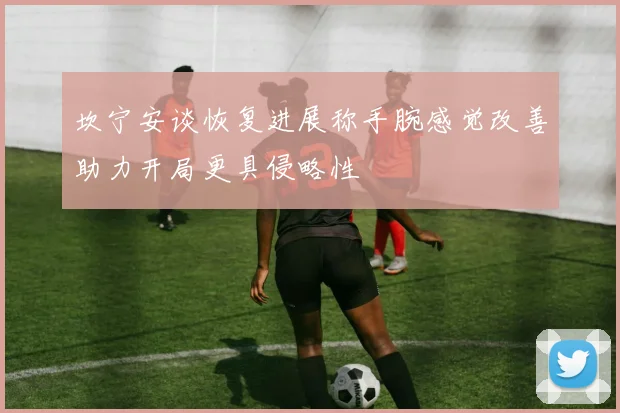 坎宁安谈恢复进展称手腕感觉改善助力开局更具侵略性