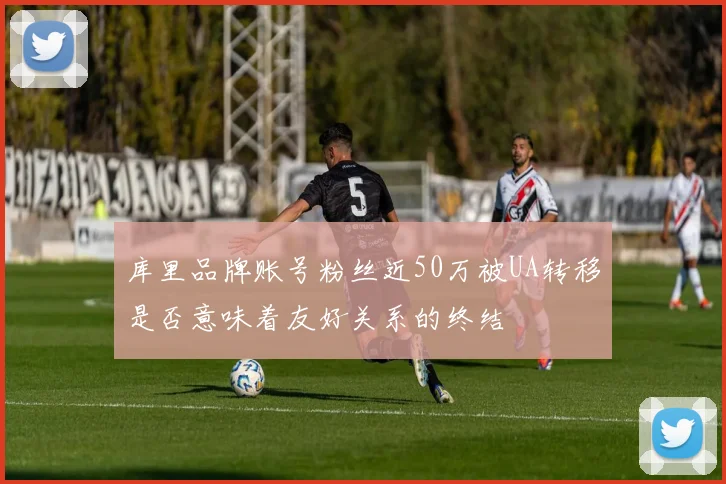 库里品牌账号粉丝近50万被UA转移是否意味着友好关系的终结