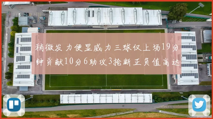 稍微发力便显威力三球仅上场19分钟贡献10分6助攻3抢断正负值高达22