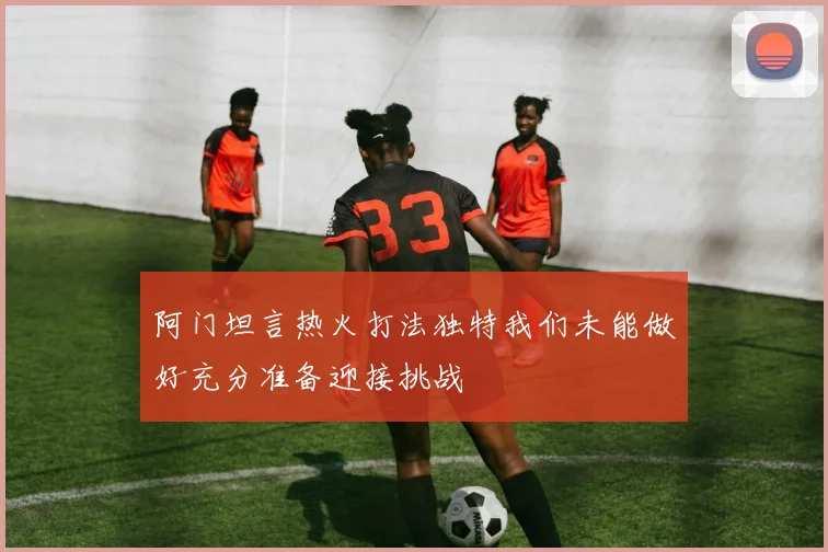 阿门坦言热火打法独特我们未能做好充分准备迎接挑战