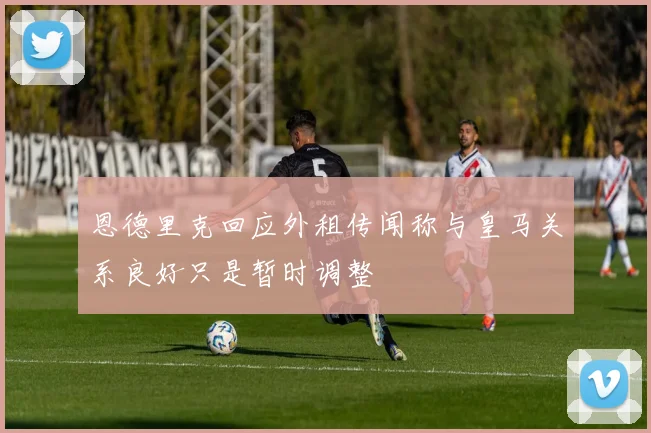 恩德里克回应外租传闻称与皇马关系良好只是暂时调整