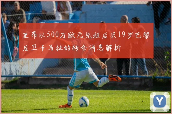 里昂以500万欧元先租后买19岁巴黎后卫卡马拉的转会消息解析