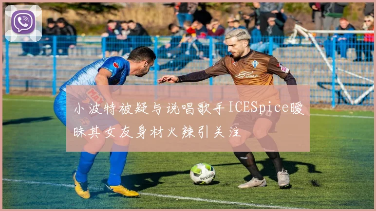 小波特被疑与说唱歌手ICESpice暧昧其女友身材火辣引关注