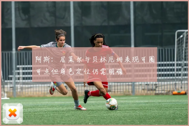 阿斯：居莱尔与贝林厄姆表现可圈可点但角色定位仍需明确