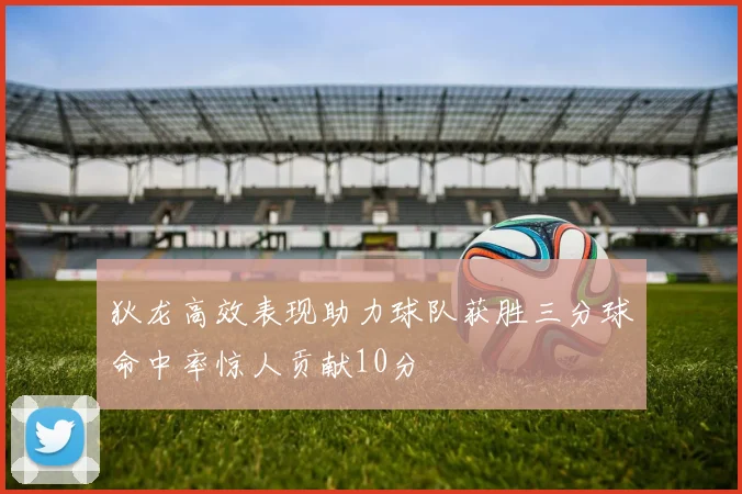 狄龙高效表现助力球队获胜三分球命中率惊人贡献10分