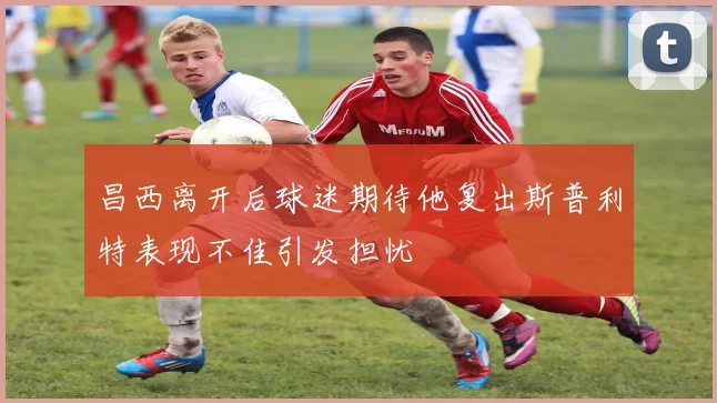 昌西离开后球迷期待他复出斯普利特表现不佳引发担忧