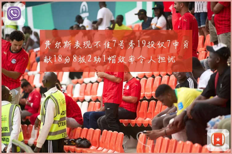 费尔斯表现不佳7号秀19投仅7中贡献18分8板2助1帽效率令人担忧