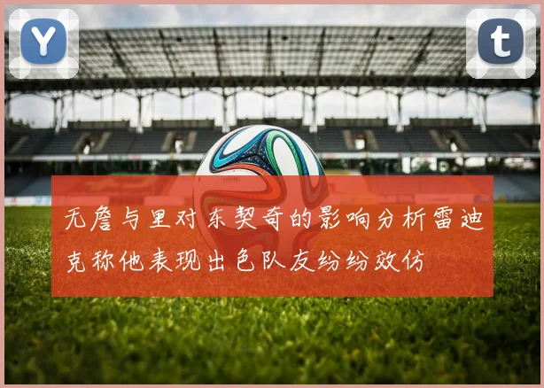 无詹与里对东契奇的影响分析雷迪克称他表现出色队友纷纷效仿