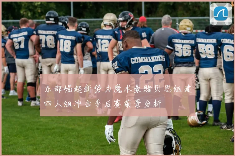 东部崛起新势力魔术豪赌贝恩组建四人组冲击季后赛前景分析