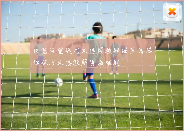 坎塞洛重返尤文传闻被辟谣罗马诺称双方未接触薪资成难题